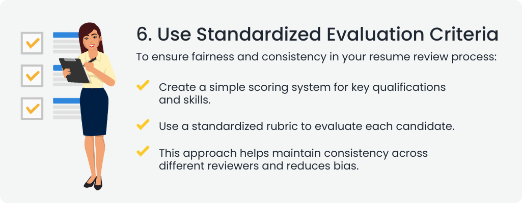  6. Use Standardized Evaluation Criteria
                                                                                                                                  To ensure fairness and consistency in your resume review process:

                                                                                                                                  Create a simple scoring system for key qualifications and skills.
                                                                                                                                  Use a standardized rubric to evaluate each candidate.
                                                                                                                                  This approach helps maintain consistency across different reviewers and reduces bias.
                                                                                                                                  