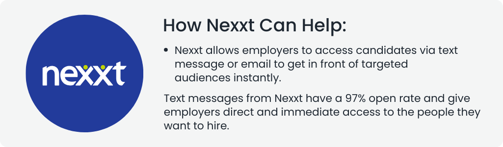 How Nexxt Can Help:
Nexxt allows employers to access candidates via text message or email to get in front of targeted audiences instantly.

Text messages from Nexxt have a 97% open rate and give employers direct and immediate access to the people they want to hire.
