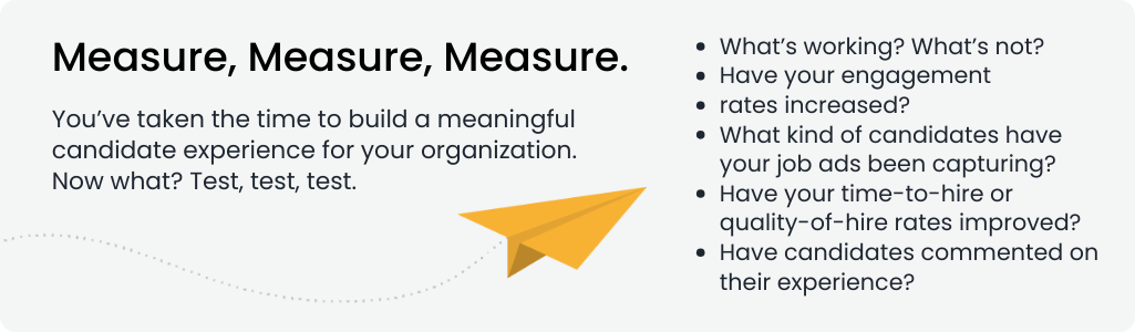 Measure, Measure, Measure.
You’ve taken the time to build a meaningful candidate experience for your organization. Now what? Test, test, test. 


What’s working? What’s not?
Have your engagement rates increased?
What kind of candidates have your job ads been capturing?
Have your time-to-hire or quality-of-hire rates improved?
Have candidates commented on their experience?
