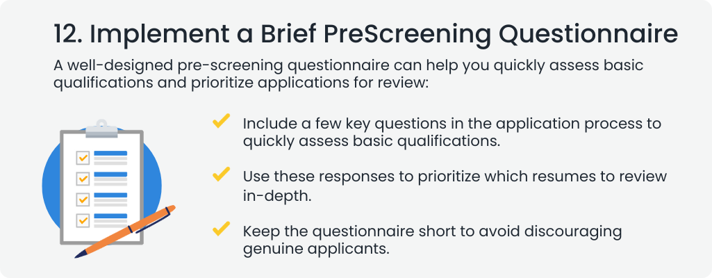  12. Implement a Brief PreScreening Questionnaire
                                                                                                                                  A well-designed pre-screening questionnaire can help you quickly assess basic qualifications and prioritize applications for review:


                                                                                                                                  Include a few key questions in the application process to quickly assess basic qualifications.
                                                                                                                                  Use these responses to prioritize which resumes to review in-depth.
                                                                                                                                  Keep the questionnaire short to avoid discouraging genuine applicants.
                                                                                                                                  